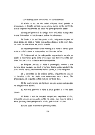 Livro de Enoque com comentários, por Escriba de Cristo
109
22 Então o sol vai do oeste, daquele sexto portão, e
prossegue em direção ao leste nascendo no quinto portão por trinta
dias e se pondo novamente ao oeste no quinto portão do oeste.
23 Naquele período o dia chega a ser encurtado duas partes,
e é de dez partes, enquanto que a noite é de oito partes.
24 Então o sol vai do quinto portão, enquanto se põe no
sexto portão do oeste e nasce no quarto portão por trinta e um dias,
na conta de seus sinais, se pondo a oeste.
25 Naquele período o dia é feito igual à noite e, sendo igual
a ela, a noite torna-se a nove partes, e o dia nove partes.
26 Então o sol vai daquele portão enquanto ele se põe no
oeste, e retornando pelo leste prossegue pelo terceiro portão por
trinta dias, se pondo no oeste no terceiro portão.
27 Naquele período a noite é prolongado desde o dia
durante trinta manhãs, e o dia é encurtado desde o dia durante trinta
dias; a noite sendo precisamente de dez partes, e o dia oito partes
28 O sol então sai do terceiro portão, enquanto ele se põe
no terceiro portão no oeste; mas retornando para o leste. Ele
prossegue pelo segundo portão do leste por trinta dias.
29 De igual maneira ele também se põe no segundo portão
na direção oeste do céu.
30 Naquele período a noite é onze partes, e o dia sete
partes.
31 Então o sol sai naquele tempo pelo segundo portão,
enquanto se põe no segundo portão no oeste, mas retorna para o
leste, prosseguindo pelo primeiro portão, por trinta e um dias.
32 E se pões no oeste no primeiro portão.
 
