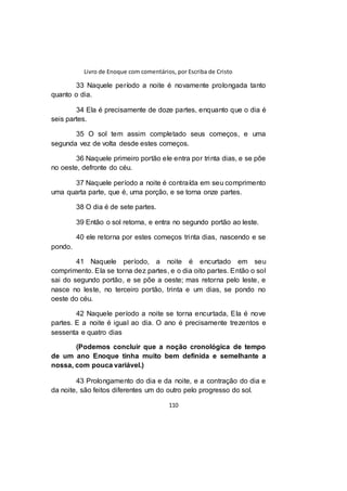 Livro de Enoque com comentários, por Escriba de Cristo
110
33 Naquele período a noite é novamente prolongada tanto
quanto o dia.
34 Ela é precisamente de doze partes, enquanto que o dia é
seis partes.
35 O sol tem assim completado seus começos, e uma
segunda vez de volta desde estes começos.
36 Naquele primeiro portão ele entra por trinta dias, e se põe
no oeste, defronte do céu.
37 Naquele período a noite é contraída em seu comprimento
uma quarta parte, que é, uma porção, e se torna onze partes.
38 O dia é de sete partes.
39 Então o sol retorna, e entra no segundo portão ao leste.
40 ele retorna por estes começos trinta dias, nascendo e se
pondo.
41 Naquele período, a noite é encurtado em seu
comprimento. Ela se torna dez partes, e o dia oito partes. Então o sol
sai do segundo portão, e se põe a oeste; mas retorna pelo leste, e
nasce no leste, no terceiro portão, trinta e um dias, se pondo no
oeste do céu.
42 Naquele período a noite se torna encurtada, Ela é nove
partes. E a noite é igual ao dia. O ano é precisamente trezentos e
sessenta e quatro dias
(Podemos concluir que a noção cronológica de tempo
de um ano Enoque tinha muito bem definida e semelhante a
nossa, com pouca variável.)
43 Prolongamento do dia e da noite, e a contração do dia e
da noite, são feitos diferentes um do outro pelo progresso do sol.
 
