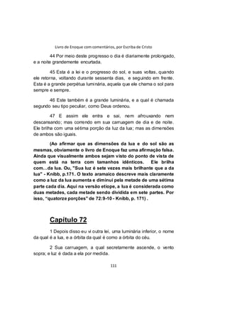Livro de Enoque com comentários, por Escriba de Cristo
111
44 Por meio deste progresso o dia é diariamente prolongado,
e a noite grandemente encurtada.
45 Esta é a lei e o progresso do sol, e suas voltas, quando
ele retorna, voltando durante sessenta dias, e seguindo em frente.
Esta é a grande perpétua luminária, aquela que ele chama o sol para
sempre e sempre.
46 Este também é a grande luminária, e a qual é chamada
segundo seu tipo peculiar, como Deus ordenou.
47 E assim ele entra e sai, nem afrouxando nem
descansando; mas correndo em sua carruagem de dia e de noite.
Ele brilha com uma sétima porção da luz da lua; mas as dimensões
de ambos são iguais.
(Ao afirmar que as dimensões da lua e do sol são as
mesmas, obviamente o livro de Enoque faz uma afirmação falsa.
Ainda que visualmente ambos sejam visto do ponto de vista de
quem está na terra com tamanhos idênticos. Ele brilha
com…da lua. Ou, "Sua luz é sete vezes mais brilhante que a da
lua" - Knibb, p.171. O texto aramaico descreve mais claramente
como a luz da lua aumenta e diminui pela metade de uma sétima
parte cada dia. Aqui na versão etíope, a lua é considerada como
duas metades, cada metade sendo dividida em sete partes. Por
isso, “quatorze porções" de 72:9-10 - Knibb, p. 171) .
Capítulo 72
1 Depois disso eu vi outra lei, uma luminária inferior, o nome
da qual é a lua, e a órbita da qual é como a órbita do céu.
2 Sua carruagem, a qual secretamente ascende, o vento
sopra; e luz é dada a ela por medida.
 