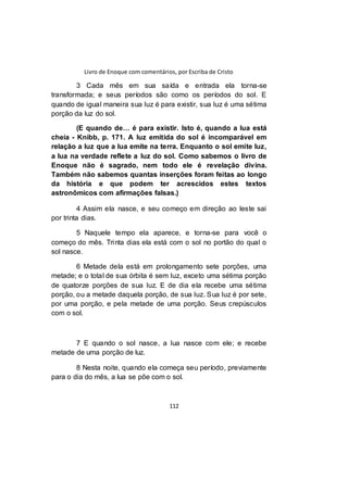 Livro de Enoque com comentários, por Escriba de Cristo
112
3 Cada mês em sua saída e entrada ela torna-se
transformada; e seus períodos são como os períodos do sol. E
quando de igual maneira sua luz é para existir, sua luz é uma sétima
porção da luz do sol.
(E quando de… é para existir. Isto é, quando a lua está
cheia - Knibb, p. 171. A luz emitida do sol é incomparável em
relação a luz que a lua emite na terra. Enquanto o sol emite luz,
a lua na verdade reflete a luz do sol. Como sabemos o livro de
Enoque não é sagrado, nem todo ele é revelação divina.
Também não sabemos quantas inserções foram feitas ao longo
da história e que podem ter acrescidos estes textos
astronômicos com afirmações falsas.)
4 Assim ela nasce, e seu começo em direção ao leste sai
por trinta dias.
5 Naquele tempo ela aparece, e torna-se para você o
começo do mês. Trinta dias ela está com o sol no portão do qual o
sol nasce.
6 Metade dela está em prolongamento sete porções, uma
metade; e o total de sua órbita é sem luz, exceto uma sétima porção
de quatorze porções de sua luz. E de dia ela recebe uma sétima
porção, ou a metade daquela porção, de sua luz. Sua luz é por sete,
por uma porção, e pela metade de uma porção. Seus crepúsculos
com o sol.
7 E quando o sol nasce, a lua nasce com ele; e recebe
metade de uma porção de luz.
8 Nesta noite, quando ela começa seu período, previamente
para o dia do mês, a lua se põe com o sol.
 