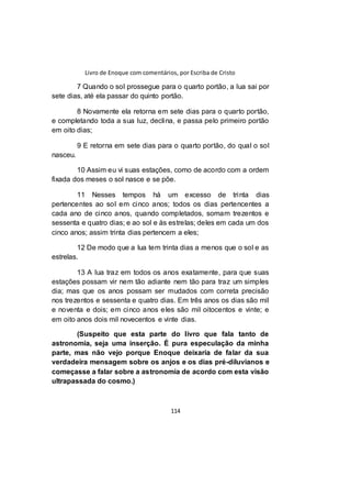 Livro de Enoque com comentários, por Escriba de Cristo
114
7 Quando o sol prossegue para o quarto portão, a lua sai por
sete dias, até ela passar do quinto portão.
8 Novamente ela retorna em sete dias para o quarto portão,
e completando toda a sua luz, declina, e passa pelo primeiro portão
em oito dias;
9 E retorna em sete dias para o quarto portão, do qual o sol
nasceu.
10 Assim eu vi suas estações, como de acordo com a ordem
fixada dos meses o sol nasce e se põe.
11 Nesses tempos há um excesso de trinta dias
pertencentes ao sol em cinco anos; todos os dias pertencentes a
cada ano de cinco anos, quando completados, somam trezentos e
sessenta e quatro dias; e ao sol e às estrelas; deles em cada um dos
cinco anos; assim trinta dias pertencem a eles;
12 De modo que a lua tem trinta dias a menos que o sol e as
estrelas.
13 A lua traz em todos os anos exatamente, para que suas
estações possam vir nem tão adiante nem tão para traz um simples
dia; mas que os anos possam ser mudados com correta precisão
nos trezentos e sessenta e quatro dias. Em três anos os dias são mil
e noventa e dois; em cinco anos eles são mil oitocentos e vinte; e
em oito anos dois mil novecentos e vinte dias.
(Suspeito que esta parte do livro que fala tanto de
astronomia, seja uma inserção. É pura especulação da minha
parte, mas não vejo porque Enoque deixaria de falar da sua
verdadeira mensagem sobre os anjos e os dias pré-diluvianos e
começasse a falar sobre a astronomia de acordo com esta visão
ultrapassada do cosmo.)
 