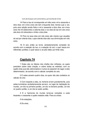 Livro de Enoque com comentários, por Escriba de Cristo
115
14 Para a lua só corresponde em três anos mil e sessenta e
dois dias; em cinco anos ela tem cinquenta dias menos que o sol,
pois uma adição sendo feita a mil e sessenta e dois dias, em cinco
anos há mil setecentos e setenta dias; e os dias da lua em oito anos
são dois mil oitocentos e trinta e dois dias
15 Pois os seus dias em oito anos são menos que aqueles
do sol por oitenta dias, cujos oitenta dias são sua diminuição em oito
anos.
16 O ano então se torna verdadeiramente completo de
acordo com a estação da lua, e a estação do sol; o qual nasce em
diferentes portões; o qual nasce e se põe neles por trinta dias.
Capítulo 74
1 Estes são os líderes dos chefes dos milhares, os quais
presidem sobre toda criação, e sobre todas as estrelas; com os
quatro dias que são adicionados e nunca se separam do lugar a eles
determinados, de acordo com o cálculo completo do ano.
2 E estes servem quatro dias, os quais não são contados no
cálculo do ano.
3 Com respeito a eles, os homens erram grandemente, pois
estas luminárias verdadeiramente servem, no lugar de habitação do
mundo, um dia no primeiro portão, um dia no terceiro portão, um dia
no quarto portão, e um dia no sexto portão.
4 E a harmonia do mundo torna-se completo a cada
trezentos e sessenta e quatro estados dele. Para os sinais.
5 As estações,
6 Os anos,
 