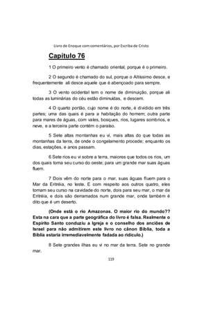 Livro de Enoque com comentários, por Escriba de Cristo
119
Capítulo 76
1 O primeiro vento é chamado oriental, porque é o primeiro.
2 O segundo é chamado do sul, porque o Altíssimo desce, e
frequentemente ali desce aquele que é abençoado para sempre.
3 O vento ocidental tem o nome de diminuição, porque ali
todas as luminárias do céu estão diminuídas, e descem.
4 O quarto portão, cujo nome é do norte, é dividido em três
partes; uma das quais é para a habitação do homem; outra parte
para mares de águas, com vales, bosques, rios, lugares sombrios, e
neve, e a terceira parte contém o paraíso.
5 Sete altas montanhas eu vi, mais altas do que todas as
montanhas da terra, de onde o congelamento procede; enquanto os
dias, estações, e anos passam.
6 Sete rios eu vi sobre a terra, maiores que todos os rios, um
dos quais toma seu curso do oeste; para um grande mar suas águas
fluem.
7 Dois vêm do norte para o mar, suas águas fluem para o
Mar da Eritréia, no leste. E com respeito aos outros quatro, eles
tomam seu curso na cavidade do norte, dois para seu mar, o mar da
Eritréia, e dois são derramados num grande mar, onde também é
dito que é um deserto.
(Onde está o rio Amazonas. O maior rio do mundo??
Esta na cara que a parte geográfica do livro é falsa. Realmente o
Espírito Santo conduziu a Igreja e o conselho dos anciões de
Israel para não admitirem este livro no cânon Bíblia, toda a
Bíblia estaria irremediavelmente fadada ao ridículo.)
8 Sete grandes ilhas eu vi no mar da terra. Sete no grande
mar.
 