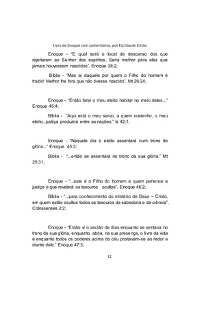 Livro de Enoque com comentários, por Escriba de Cristo
12
Enoque - “E qual será o local de descanso dos que
rejeitaram ao Senhor dos espíritos. Seria melhor para eles que
jamais houvessem nascidos”. Enoque 38:2;
Bíblia - “Mas ai daquele por quem o Filho do homem é
traído! Melhor lhe fora que não tivesse nascido”. Mt 26:24;
Enoque - “Então farei o meu eleito habitar no meio deles...”
Enoque 45:4;
Bíblia - “Aqui está o meu servo, a quem sustenho, o meu
eleito...justiça produzirá entre as nações.” Is 42:1;
Enoque - “Naquele dia o eleito assentará num trono de
glória...” Enoque 45:3;
Biblia - “...então se assentará no trono da sua glória.” Mt
25:31;
Enoque - “...este é o Filho do homem a quem pertence a
justiça e que revelará os tesouros ocultos”. Enoque 46:2;
Bíblia - “...para conhecimento do mistério de Deus – Cristo,
em quem estão ocultos todos os tesouros da sabedoria e da ciência”.
Colossenses 2:2;
Enoque - “Então vi o ancião de dias enquanto se sentava no
trono de sua glória, enquanto abria, na sua presença, o livro da vida
e enquanto todos os poderes acima do céu postavam-se ao redor e
diante dele.” Enoque 47:3;
 