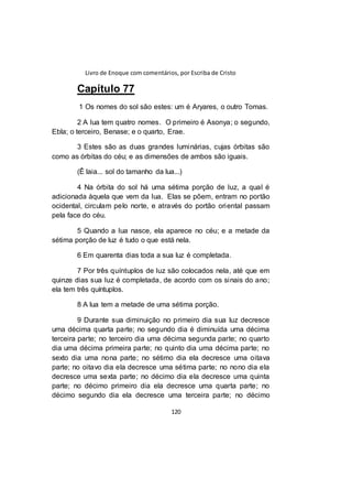 Livro de Enoque com comentários, por Escriba de Cristo
120
Capítulo 77
1 Os nomes do sol são estes: um é Aryares, o outro Tomas.
2 A lua tem quatro nomes. O primeiro é Asonya; o segundo,
Ebla; o terceiro, Benase; e o quarto, Erae.
3 Estes são as duas grandes luminárias, cujas órbitas são
como as órbitas do céu; e as dimensões de ambos são iguais.
(Ê laia... sol do tamanho da lua...)
4 Na órbita do sol há uma sétima porção de luz, a qual é
adicionada àquela que vem da lua. Elas se põem, entram no portão
ocidental, circulam pelo norte, e através do portão oriental passam
pela face do céu.
5 Quando a lua nasce, ela aparece no céu; e a metade da
sétima porção de luz é tudo o que está nela.
6 Em quarenta dias toda a sua luz é completada.
7 Por três quíntuplos de luz são colocados nela, até que em
quinze dias sua luz é completada, de acordo com os sinais do ano;
ela tem três quíntuplos.
8 A lua tem a metade de uma sétima porção.
9 Durante sua diminuição no primeiro dia sua luz decresce
uma décima quarta parte; no segundo dia é diminuída uma décima
terceira parte; no terceiro dia uma décima segunda parte; no quarto
dia uma décima primeira parte; no quinto dia uma décima parte; no
sexto dia uma nona parte; no sétimo dia ela decresce uma oitava
parte; no oitavo dia ela decresce uma sétima parte; no nono dia ela
decresce uma sexta parte; no décimo dia ela decresce uma quinta
parte; no décimo primeiro dia ela decresce uma quarta parte; no
décimo segundo dia ela decresce uma terceira parte; no décimo
 