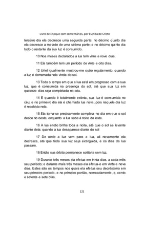 Livro de Enoque com comentários, por Escriba de Cristo
121
terceiro dia ela decresce uma segunda parte; no décimo quarto dia
ela decresce a metade de uma sétima parte; e no décimo quinto dia
todo o restante da sua luz é consumido.
10 Nos meses declarados a lua tem vinte e nove dias.
11 Ela também tem um período de vinte e oito dias.
12 Uriel igualmente mostrou-me outro regulamento, quando
a luz é derramada nela vinda do sol.
13 Todo o tempo em que a lua está em progresso com a sua
luz, que é consumida na presença do sol, até que sua luz em
quatorze dias seja completada no céu.
14 E quando é totalmente extinta, sua luz é consumida no
céu; e no primeiro dia ela é chamada lua nova, pois naquele dia luz
é recebida nela.
15 Ela torna-se precisamente completa no dia em que o sol
desce no oeste, enquanto a lua sobe à noite do leste.
16 A lua então brilha toda a noite, até que o sol se levante
diante dela; quando a lua desaparece diante do sol
17 De onde a luz vem para a lua, ali novamente ela
decresce, até que toda sua luz seja extinguida, e os dias da lua
passam.
18 Então sua órbita permanece solitária sem luz.
19 Durante três meses ela efetua em trinta dias, a cada mês
seu período; e durante mais três meses ela efetua-o em vinte e nove
dias. Estes são os tempos nos quais ela efetua seu decréscimo em
seu primeiro período, e no primeiro portão, nomeadamente, e, cento
e setenta e sete dias.
 