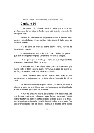 Livro de Enoque com comentários, por Escriba de Cristo
124
Capítulo 80
1 ele disse: Oh, Enoque, olha no livro que o céu tem
gradualmente derramado; e, lendo o que está escrito nele, entenda
toda parte dele.
2 Então eu olhei em tudo o que está escrito, e entendi tudo,
lendo o livro e todas as coisas escritas nele, e entendi tudo, todas as
obras do homem;
3 E de todos os filhos da carne sobre a terra, durante as
gerações do mundo.
4 Imediatamente depois eu vi o YHWH, o Rei da glória, o
qual tem assim para sempre o Governante de toda a criação.
5 E eu glorifiquei o YHWH, por conta de sua longanimidade
e bênçãos para com os filhos do mundo.
6 Naquele tempo eu disse: Abençoado é o homem que
morre justo e bom, contra quem nenhuma relação de crime foi
escrito, e em quem iniquidade não é encontrada.
7 Então aqueles três santos fizeram com que eu me
aproximasse, e colocaram-me na terra, diante da porta da minha
casa.
8 E eles disseram-me: Explica tudo a Matusalém, teu filho; e
informa a todos os teus filhos, que nenhuma carne será justificada
diante do YHWH; pois Ele é seu Criador.
9 Durante um ano nós te deixaremos com teus filhos, até
que tenhas novamente retomado suas forças, para que possas
instruir tua família, escreve estas coisas e explica-as aos teus filhos.
Mas em outro ano tu serás tomado do meio deles; e seus corações
serão fortalecidos; pois os eleitos apontará a retidão para outros
 