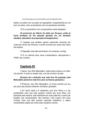 Livro de Enoque com comentários, por Escriba de Cristo
125
eleitos; os justos com os justos se regozijarão, congratulando-se uns
com os outros, mas os pecadores com os pecadores morrerão,
10 E os pervertidos com os pervertidos serão afogados.
(O prenúncio do dilúvio foi dado por Enoque, então já
havia predição do fim daquela geração em um desastre
climático planetário de proporções inimagináveis.)
11 Aqueles que também agiram retamente morrerão por
conta das obras dos homens, e serão reunidos por causa das obras
dos iníquos.
12 Naqueles dias eles terminaram de conversar comigo.
13 E eu retornei para meus companheiros, abençoando o
YHWH dos mundos.
Capítulo 81
1 Agora, meu filho Matusalém, todas estas coisas eu te falei,
e te escrevi. A você eu revelei tudo, e te dei os livros de tudo.
(Enoque dá a entender que este livro foi passado para
Matusalém preservar este livro para as futuras gerações.)
2 Preserve, meu filho Matusalém, os livros escritos por teu
pai; para que possas revelá-los às futuras gerações.
3 Eu tenho dado a ti sabedoria, aos teus filhos e à tua
posteridade, para que eles possam revelar aos seus filhos, por
gerações para sempre, esta sabedoria em suas palavras; e para que
aqueles que compreendem não duraram, mas ouçam com seus
ouvidos; para que eles possam aprender sabedoria, e sejam
considerados dignos de comer esta saudável comida.
 