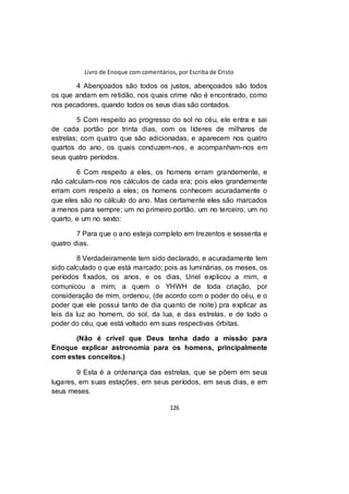 Livro de Enoque com comentários, por Escriba de Cristo
126
4 Abençoados são todos os justos, abençoados são todos
os que andam em retidão, nos quais crime não é encontrado, como
nos pecadores, quando todos os seus dias são contados.
5 Com respeito ao progresso do sol no céu, ele entra e sai
de cada portão por trinta dias, com os líderes de milhares de
estrelas; com quatro que são adicionadas, e aparecem nos quatro
quartos do ano, os quais conduzem-nos, e acompanham-nos em
seus quatro períodos.
6 Com respeito a eles, os homens erram grandemente, e
não calculam-nos nos cálculos de cada era; pois eles grandemente
erram com respeito a eles; os homens conhecem acuradamente o
que eles são no cálculo do ano. Mas certamente eles são marcados
a menos para sempre; um no primeiro portão, um no terceiro, um no
quarto, e um no sexto:
7 Para que o ano esteja completo em trezentos e sessenta e
quatro dias.
8 Verdadeiramente tem sido declarado, e acuradamente tem
sido calculado o que está marcado; pois as luminárias, os meses, os
períodos fixados, os anos, e os dias, Uriel explicou a mim, e
comunicou a mim; a quem o YHWH de toda criação, por
consideração de mim, ordenou, (de acordo com o poder do céu, e o
poder que ele possui tanto de dia quanto de noite) pra explicar as
leis da luz ao homem, do sol, da lua, e das estrelas, e de todo o
poder do céu, que está voltado em suas respectivas órbitas.
(Não é crível que Deus tenha dado a missão para
Enoque explicar astronomia para os homens, principalmente
com estes conceitos.)
9 Esta é a ordenança das estrelas, que se põem em seus
lugares, em suas estações, em seus períodos, em seus dias, e em
seus meses.
 