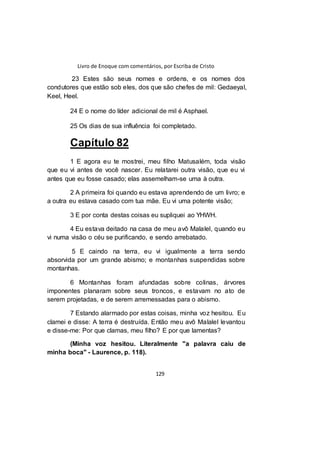 Livro de Enoque com comentários, por Escriba de Cristo
129
23 Estes são seus nomes e ordens, e os nomes dos
condutores que estão sob eles, dos que são chefes de mil: Gedaeyal,
Keel, Heel.
24 E o nome do líder adicional de mil é Asphael.
25 Os dias de sua influência foi completado.
Capítulo 82
1 E agora eu te mostrei, meu filho Matusalém, toda visão
que eu vi antes de você nascer. Eu relatarei outra visão, que eu vi
antes que eu fosse casado; elas assemelham-se uma à outra.
2 A primeira foi quando eu estava aprendendo de um livro; e
a outra eu estava casado com tua mãe. Eu vi uma potente visão;
3 E por conta destas coisas eu supliquei ao YHWH.
4 Eu estava deitado na casa de meu avô Malalel, quando eu
vi numa visão o céu se purificando, e sendo arrebatado.
5 E caindo na terra, eu vi igualmente a terra sendo
absorvida por um grande abismo; e montanhas suspendidas sobre
montanhas.
6 Montanhas foram afundadas sobre colinas, árvores
imponentes planaram sobre seus troncos, e estavam no ato de
serem projetadas, e de serem arremessadas para o abismo.
7 Estando alarmado por estas coisas, minha voz hesitou. Eu
clamei e disse: A terra é destruída. Então meu avô Malalel levantou
e disse-me: Por que clamas, meu filho? E por que lamentas?
(Minha voz hesitou. Literalmente "a palavra caiu de
minha boca" - Laurence, p. 118).
 