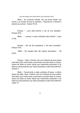 Livro de Enoque com comentários, por Escriba de Cristo
13
Bíblia - “Eu continuei olhando, até que foram postos uns
tronos e um ancião de dias se assentou... Assentou-se o tribunal e
abriram-se os livros”. Daniel 7:9;10;
Enoque - “...pois está próximo o dia da sua salvação”.
Enoque 50:2;
Bíblia - “...porque a vossa redenção está próxima”. Lucas
21:28;
Enoque - “No dia dos pecadores, o dia será encurtado.”
Enoque 79:3;
Bíblia - “Se aqueles dias não fossem abreviados...” Mt
24:22;
Enoque - “Vede, o Senhor vem com milhares de seus santos,
para fazer juízo contra todos e para fazer convictos todos os ímpios,
acerca de todas as obras ímpias que impiamente praticaram e de
todas as duras palavras que ímpios pecadores contra ele proferiram.”
Enoque 7;
Bíblia - “Concernente a estes profetizou Enoque, o sétimo
depois de Adão, Vede, o Senhor vem com milhares de seus santos,
para fazer juízo contra todos e para fazer convictos todos os ímpios,
acerca de todas as obras ímpias que impiamente praticaram e de
todas as duras palavras que ímpios pecadores contra ele proferiram.”
Judas 14;
 
