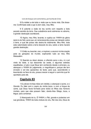 Livro de Enoque com comentários, por Escriba de Cristo
130
8 Eu relatei a ele toda a visão que eu havia visto. Ele disse-
me: Confirmado está o que tu tem visto, meu filho;
9 E potente a visão do teu sonho com respeito a todo
pecado secreto da terra. Sua substância será submersa no abismo,
e grande destruição acontecerá.
10 Agora, meu filho, levanta; e suplica ao YHWH da glória
(pois tu és fiel), para que um remanescente possa ser deixado sobre
a terra, e que ele possa não destruí-lo totalmente. Meu filho, toda
esta calamidade sobre a terra descerá do céu; sobre a terra haverá
grande destruição.
11 Então eu levantei, orei, e implorei; e escrevi minha oração
para as gerações do mundo, explicando tudo ao meu filho
Matusalém.
12 Quando eu desci abaixo, e olhando para o céu, vi o sol
vindo do leste, a lua descendo do oeste, e algumas estrelas
espalhadas, e tudo o que Deus tem conhecido desde o princípio, eu
abençoei o YHWH do julgamento, e magnifiquei-o: porque ele tem
enviado o sol dos aposentos do leste; para que, ascendendo e
levantando na face do céu, possa crescer e seguir o caminho que foi
apontado para ele.
Capítulo 83
1 Eu elevei minhas mãos em retidão, e abençoei o santo, e o
Grande. Eu falei com o sopro da minha boca, e com a língua da
carne, que Deus havia formado para todos os filhos dos homens
mortais, para que eles possam falar; dando-lhes fôlego, boca, e
língua para conversar.
2 Abençoado és tu, Ó YHWH, o Rei, grande e poderoso em
sua grandeza, YHWH de toda criatura do céu, Rei dos reis, Deus de
 