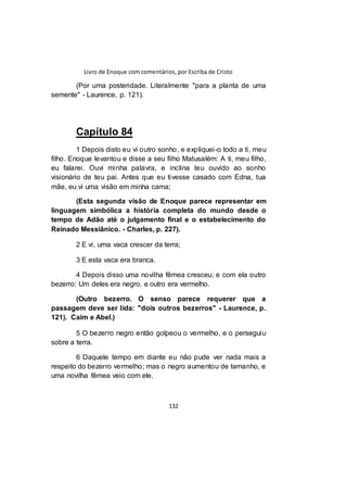Livro de Enoque com comentários, por Escriba de Cristo
132
(Por uma posteridade. Literalmente "para a planta de uma
semente" - Laurence, p. 121).
Capítulo 84
1 Depois disto eu vi outro sonho, e expliquei-o todo a ti, meu
filho. Enoque levantou e disse a seu filho Matusalém: A ti, meu filho,
eu falarei. Ouvi minha palavra, e inclina teu ouvido ao sonho
visionário de teu pai. Antes que eu tivesse casado com Edna, tua
mãe, eu vi uma visão em minha cama;
(Esta segunda visão de Enoque parece representar em
linguagem simbólica a história completa do mundo desde o
tempo de Adão até o julgamento final e o estabelecimento do
Reinado Messiânico. - Charles, p. 227).
2 E vi, uma vaca crescer da terra;
3 E esta vaca era branca.
4 Depois disso uma novilha fêmea cresceu; e com ela outro
bezerro: Um deles era negro, e outro era vermelho.
(Outro bezerro. O senso parece requerer que a
passagem deve ser lida: "dois outros bezerros" - Laurence, p.
121). Caim e Abel.)
5 O bezerro negro então golpeou o vermelho, e o perseguiu
sobre a terra.
6 Daquele tempo em diante eu não pude ver nada mais a
respeito do bezerro vermelho; mas o negro aumentou de tamanho, e
uma novilha fêmea veio com ele.
 