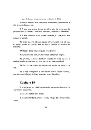 Livro de Enoque com comentários, por Escriba de Cristo
133
7 Depois disto eu vi muitas vacas procederam, reunindo-se a
ele, e seguindo após ele.
8 A primeira jovem fêmea também saiu da presença da
primeira vaca; e procurou o bezerro vermelho, mas não o encontrou.
9 E ela lamentou com grande lamentação, enquanto ela
procurava por ele.
10 Então eu olhei até que aquela primeira vaca veio até ela,
e desse tempo em diante, ela se tornou silente, e cessou de
lamentar.
11 Depois disso ela pariu outra vaca branca.
12 E novamente pariu muitas vacas e bezerros negros.
13 Em meu sonho eu também percebi um touro branco, o
qual de igual maneira cresceu, e se tornou um enorme animal.
14 Depois dele muitas vacas brancas vieram, se juntando a
ele.
15 E eles começaram a parir muitas outras vacas brancas,
que se assemelharam a eles e seguiram umas às outras.
Capítulo 85
1 Novamente eu olhei atentamente, enquanto dormindo, e
examinei o céu acima.
2 E vi uma estrela cair do céu.
3 A qual estando levantada, comeu e fugiu de entre aquelas
vacas.
 