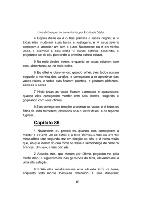 Livro de Enoque com comentários, por Escriba de Cristo
134
4 Depois disso eu vi outras grandes e vacas negras; e vi
todas elas mudarem suas baias e pastagens, e vi seus jovens
começam a lamentar um com o outro. Novamente eu vi em minha
visão, e examinei o céu; então vi muitas estrelas descendo, e
projetando-se do céu para onde a primeira estrela estava,
5 No meio destes jovens; enquanto as vacas estavam com
eles, alimentando-se no meio deles.
6 Eu olhei e observei-os; quando olhei, eles todos agiram
segundo a maneira dos cavalos, e começaram a se aproximar das
vacas novas, e todas elas ficaram prenhes, e geraram elefantes,
camelos e asnos
7 Nisto todas as vacas ficaram alarmadas e apavoradas;
quando elas começaram morder com seis dentes, tragando e
golpeando com seus chifres.
8 Elas começaram também a devorar as vacas; e vi todos os
filhos da terra tremerem, chocados com o terror deles, e de repente
fugiram.
Capítulo 86
1 Novamente eu percebi-os, quando eles começaram a
morder e devorar um ao outro; e a terra clamou. Então eu levantei
meus olhos uma segunda vez em direção ao céu, e vi numa visão
que, eis que vieram do céu como se fosse a semelhança de homens
brancos. Um veio, e três com ele.
2 Aqueles três, que vieram por último, pegaram-me pela
minha mão; e ergueram-me das gerações da terra, elevaram-me a
uma alta estação.
3 Então eles mostraram-me uma elevada torre na terra,
enquanto todo monte tornou-se diminuído. E eles disseram:
 
