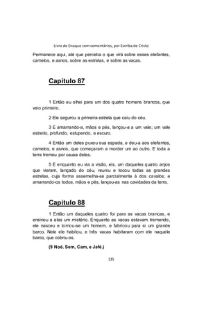 Livro de Enoque com comentários, por Escriba de Cristo
135
Permanece aqui, até que perceba o que virá sobre esses elefantes,
camelos, e asnos, sobre as estrelas, e sobre as vacas.
Capítulo 87
1 Então eu olhei para um dos quatro homens brancos, que
veio primeiro.
2 Ele segurou a primeira estrela que caiu do céu.
3 E amarrando-a, mãos e pés, lançou-a a um vale; um vale
estreito, profundo, estupendo, e escuro.
4 Então um deles puxou sua espada, e deu-a aos elefantes,
camelos, e asnos, que começaram a morder um ao outro. E toda a
terra tremeu por causa deles.
5 E enquanto eu via a visão, eis, um daqueles quatro anjos
que vieram, lançado do céu, reuniu e tocou todas as grandes
estrelas, cuja forma assemelha-se parcialmente à dos cavalos; e
amarrando-os todos, mãos e pés, lançou-as nas cavidades da terra.
Capítulo 88
1 Então um daqueles quatro foi para as vacas brancas, e
ensinou a elas um mistério. Enquanto as vacas estavam tremendo,
ele nasceu e tornou-se um homem, e fabricou para si um grande
barco. Nele ele habitou, e três vacas habitaram com ele naquele
barco, que cobriu-os.
(9 Noé. Sem, Cam, e Jafé.)
 