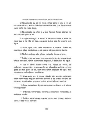 Livro de Enoque com comentários, por Escriba de Cristo
136
2 Novamente eu elevei meus olhos para o céu, e vi um
oponente telhado. Acima dele havia sete cataratas, que derramavam
numa certa vila muita água.
3 Novamente eu olhei, e vi que haviam fontes abertas na
terra naquela grande vila.
4 A água começou a ferver, e elevar-se sobre a terra; de
modo que a vila não foi vista, enquanto todo o solo foi coberto com
água.
5 Muita água saiu dela, escuridão, e nuvens. Então eu
examine a altura desta água, e ela estava elevada acima da vila.
6 Ela fluiu sobre a vila, e ficou mais alta do que a terra.
7 Então todas as vacas que estavam juntas lá, enquanto eu
olhava para elas, foram submersas, tragadas, e destruídas na água.
8 Mas o barco flutuou sobre ela. Todas as vacas, os
elefantes, os camelos, e os anos foram afogados na terra, e todo
gado. Eu não pude vê-los. Nem eles foram capazes de fugir, mas
pereceram, e afundaram no abismo.
9 Novamente eu vi numa missão até aquelas cataratas
foram removidas daquele elevado telhado, e as fontes da terra se
tornaram equalizadas, enquanto outros abismos foram abertos;
10 Para os quais as águas começaram a descer, até a terra
seca aparecer.
11 O barco permaneceu na terra; a escuridão retrocedeu; e
se tornou em luz.
12 Então a vaca branca, que se tornou num homem, saiu do
barco, e três vacas com ele.
 