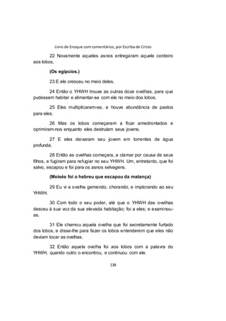 Livro de Enoque com comentários, por Escriba de Cristo
138
22 Novamente aqueles asnos entregaram aquele cordeiro
aos lobos,
(Os egípcios.)
23 E ele cresceu no meio deles.
24 Então o YHWH trouxe as outras doze ovelhas, para que
pudessem habitar e alimentar-se com ele no meio dos lobos.
25 Eles multiplicaram-se, e houve abundância de pastos
para eles.
26 Mas os lobos começaram a ficar amedrontados e
oprimiram-nos enquanto eles destruíam seus jovens.
27 E eles deixaram seu jovem em torrentes de água
profunda.
28 Então as ovelhas começara, a clamar por causa de seus
filhos, e fugiram para refugiar no seu YHWH. Um, entretanto, que foi
salvo, escapou e foi para os asnos selvagens.
(Moisés foi o hebreu que escapou da matança)
29 Eu vi a ovelha gemendo, chorando, e implorando ao seu
YHWH.
30 Com todo o seu poder, até que o YHWH das ovelhas
desceu à sua voz da sua elevada habitação; foi a eles; e examinou-
as.
31 Ele chamou aquela ovelha que foi secretamente furtado
dos lobos, e disse-lhe para fazer os lobos entenderem que eles não
deviam tocar as ovelhas.
32 Então aquela ovelha foi aos lobos com a palavra do
YHWH, quando outro o encontrou, e continuou com ele.
 