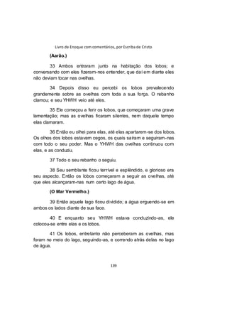 Livro de Enoque com comentários, por Escriba de Cristo
139
(Aarão.)
33 Ambos entraram junto na habitação dos lobos; e
conversando com eles fizeram-nos entender, que daí em diante eles
não deviam tocar nas ovelhas.
34 Depois disso eu percebi os lobos prevalecendo
grandemente sobre as ovelhas com toda a sua força. O rebanho
clamou; e seu YHWH veio até eles.
35 Ele começou a ferir os lobos, que começaram uma grave
lamentação; mas as ovelhas ficaram silentes, nem daquele tempo
elas clamaram.
36 Então eu olhei para elas, até elas apartarem-se dos lobos.
Os olhos dos lobos estavam cegos, os quais saíram e seguiram-nas
com todo o seu poder. Mas o YHWH das ovelhas continuou com
elas, e as conduziu.
37 Todo o seu rebanho o seguiu.
38 Seu semblante ficou terrível e esplêndido, e glorioso era
seu aspecto. Então os lobos começaram a seguir as ovelhas, até
que eles alcançaram-nas num certo lago de água.
(O Mar Vermelho.)
39 Então aquele lago ficou dividido; a água erguendo-se em
ambos os lados diante de sua face.
40 E enquanto seu YHWH estava conduzindo-as, ele
colocou-se entre elas e os lobos.
41 Os lobos, entretanto não perceberam as ovelhas, mas
foram no meio do lago, seguindo-as, e correndo atrás delas no lago
de água.
 
