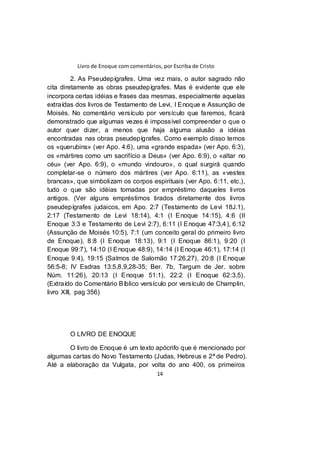Livro de Enoque com comentários, por Escriba de Cristo
14
2. As Pseudepígrafes. Uma vez mais, o autor sagrado não
cita diretamente as obras pseudepígrafes. Mas é evidente que ele
incorpora certas idéias e frases das mesmas, especialmente aquelas
extraídas dos livros de Testamento de Levi, I Enoque e Assunção de
Moisés. No comentário versículo por versículo que faremos, ficará
demonstrado que algumas vezes é impossível compreender o que o
autor quer dizer, a menos que haja alguma alusão a idéias
encontradas nas obras pseudepígrafes. Como exemplo disso temos
os «querubins» (ver Apo. 4:6), uma «grande espada» (ver Apo. 6:3),
os «mártires como um sacrifício a Deus» (ver Apo. 6:9), o «altar no
céu» (ver Apo. 6:9), o «mundo vindouro», o qual surgirá quando
completar-se o número dos mártires (ver Apo. 6:11), as «vestes
brancas», que simbolizam os corpos espirituais (ver Apo. 6:11, etc.),
tudo o que são idéias tomadas por empréstimo daqueles livros
antigos. (Ver alguns empréstimos tirados diretamente dos livros
pseudepígrafes judaicos, em Apo. 2:7 (Testamento de Levi 18J.1),
2:17 (Testamento de Levi 18:14), 4:1 (I Enoque 14:15), 4:6 (II
Enoque 3:3 e Testamento de Levi 2:7), 6:11 (I Enoque 47:3,4), 6:12
(Assunção de Moisés 10:5), 7:1 (um conceito geral do primeiro livro
de Enoque), 8:8 (I Enoque 18:13), 9:1 (I Enoque 86:1), 9:20 (I
Enoque 99:7), 14:10 (I Enoque 48:9), 14:14 (I Enoque 46:1), 17:14 (I
Enoque 9:4), 19:15 (Salmos de Salomão 17:26,27), 20:8 (I Enoque
56:5-8; IV Esdras 13:5,8,9,28-35; Ber. 7b, Targum de Jer. sobre
Núm. 11:26), 20:13 (I Enoque 51:1), 22:2 (I Enoque 62:3,5).
(Extraído do Comentário Bíblico versículo por versículo de Champlin,
livro XIII, pag 356)
O LIVRO DE ENOQUE
O livro de Enoque é um texto apócrifo que é mencionado por
algumas cartas do Novo Testamento (Judas, Hebreus e 2ª de Pedro).
Até a elaboração da Vulgata, por volta do ano 400, os primeiros
 