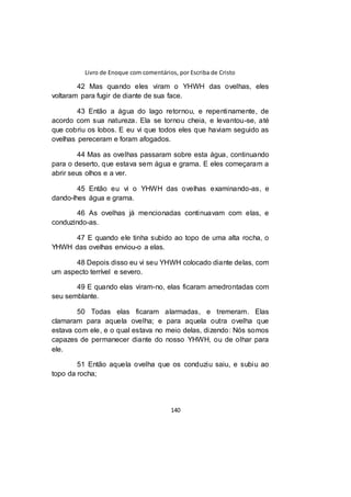 Livro de Enoque com comentários, por Escriba de Cristo
140
42 Mas quando eles viram o YHWH das ovelhas, eles
voltaram para fugir de diante de sua face.
43 Então a água do lago retornou, e repentinamente, de
acordo com sua natureza. Ela se tornou cheia, e levantou-se, até
que cobriu os lobos. E eu vi que todos eles que haviam seguido as
ovelhas pereceram e foram afogados.
44 Mas as ovelhas passaram sobre esta água, continuando
para o deserto, que estava sem água e grama. E eles começaram a
abrir seus olhos e a ver.
45 Então eu vi o YHWH das ovelhas examinando-as, e
dando-lhes água e grama.
46 As ovelhas já mencionadas continuavam com elas, e
conduzindo-as.
47 E quando ele tinha subido ao topo de uma alta rocha, o
YHWH das ovelhas enviou-o a elas.
48 Depois disso eu vi seu YHWH colocado diante delas, com
um aspecto terrível e severo.
49 E quando elas viram-no, elas ficaram amedrontadas com
seu semblante.
50 Todas elas ficaram alarmadas, e tremeram. Elas
clamaram para aquela ovelha; e para aquela outra ovelha que
estava com ele, e o qual estava no meio delas, dizendo: Nós somos
capazes de permanecer diante do nosso YHWH, ou de olhar para
ele.
51 Então aquela ovelha que os conduziu saiu, e subiu ao
topo da rocha;
 