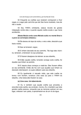 Livro de Enoque com comentários, por Escriba de Cristo
141
52 Enquanto as ovelhas que restaram começaram a ficar
cegas, e a vagar pelo caminho que ele lhes havia mostrado; mas ele
não o soube.
53 Seu YHWH, entretanto, estava movido de grande
indignação contra eles; e quando aquela ovelha soube o que havia
acontecido,
(Nesta fábula conta como Moisés subiu no monte Sinai e
o povo se corrompia embaixo.)
54 Ele desceu do topo da rocha, e veio a eles, descobriu que
havia muitos,
55 Que se tornaram cegos;
56 E tinham desviado de seu caminho. Tão logo elas viram-
no, temeram, e tremeram na sua presença;
57 E ficaram desejosos de retornar ao seu rebanho,
58 Então aquela ovelha, tomando consigo outra ovelha, foi
àqueles que tinham se perdido.
59 E depois disso começou a matá-los. Eles ficaram aflitos
ao seu semblante. Então ele fez com que aqueles que tinham se
desviado retornassem; os quais voltaram para seu rebanho.
60 Eu igualmente vi naquela visão, que esta ovelha se
tornou num homem, construiu uma casa (a) para o YHWH do
rebanho, e fez todos eles ficarem na casa.
(a) Uma casa. Um tabernáculo.
61 Eu vi também que aquela ovelha que procedeu a
encontrar esta ovelha, seu condutor, morreu. Eu vi também que toda
grande ovelha pereceu, enquanto que as menores subiram em seu
lugar, entraram num pasto, e aproximaram-se de um rio de água.
 