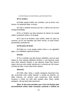 Livro de Enoque com comentários, por Escriba de Cristo
142
(O rio Jordão.)
62 Então aquela ovelha, seu condutor, que se tornou num
homem, foi separado delas, e morreu.
63 Todo o rebanho procurou por ele, e clamou por ele com
amarga lamentação.
64 Eu vi também que eles cessaram de clamar por aquela
ovelha e passaram sobre o rio de água.
65 E que lá se levantou outra ovelha, todas de quem as
conduziu, (a) em vez daqueles que foram mortos, os quais tinham
previamente conduzido-as.
(a) Os juízes de Israel.
66 Então eu vi que aquela ovelha entrou a um agradável
lugar, e um deleitável e glorioso território.
(Canaã)
67 Eu vi também que eles ficaram satisfeitos; que sua casa
estava no meio daquele deleitável território; e que algumas vezes
seus olhos estavam abertos, e que algumas vezes eles ficavam
cegos; até que outra ovelha levantou-se e conduziu-as. Ele trouxe-
os todos de volta; e seus olhos foram abertos.
(Samuel.)
68 Então cães, lobos, e javalis selvagens devoraram-nos,
até, novamente outra ovelha levantar, o mestre do rebanho; um
deles mesmos, um carneiro, para conduzi-los. Este carneiro
começou a chifrar em todo lado aqueles cães, lobos, javalis
selvagens, até que todos eles pereceram.
(Saul. Já deu para perceber que o livro de Enoque bem
provavelmente sofreu estas inserções contando a história de
 