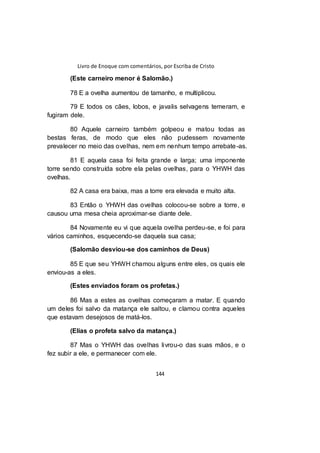 Livro de Enoque com comentários, por Escriba de Cristo
144
(Este carneiro menor é Salomão.)
78 E a ovelha aumentou de tamanho, e multiplicou.
79 E todos os cães, lobos, e javalis selvagens temeram, e
fugiram dele.
80 Aquele carneiro também golpeou e matou todas as
bestas feras, de modo que eles não pudessem novamente
prevalecer no meio das ovelhas, nem em nenhum tempo arrebate-as.
81 E aquela casa foi feita grande e larga; uma imponente
torre sendo construída sobre ela pelas ovelhas, para o YHWH das
ovelhas.
82 A casa era baixa, mas a torre era elevada e muito alta.
83 Então o YHWH das ovelhas colocou-se sobre a torre, e
causou uma mesa cheia aproximar-se diante dele.
84 Novamente eu vi que aquela ovelha perdeu-se, e foi para
vários caminhos, esquecendo-se daquela sua casa;
(Salomão desviou-se dos caminhos de Deus)
85 E que seu YHWH chamou alguns entre eles, os quais ele
enviou-as a eles.
(Estes enviados foram os profetas.)
86 Mas a estes as ovelhas começaram a matar. E quando
um deles foi salvo da matança ele saltou, e clamou contra aqueles
que estavam desejosos de matá-los.
(Elias o profeta salvo da matança.)
87 Mas o YHWH das ovelhas livrou-o das suas mãos, e o
fez subir a ele, e permanecer com ele.
 