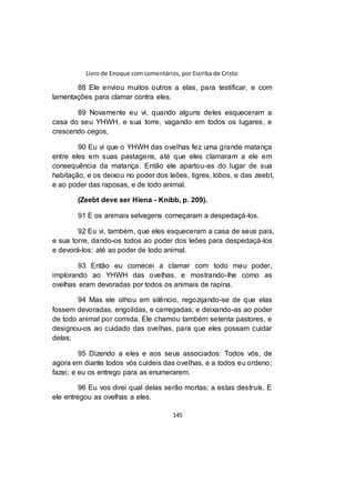 Livro de Enoque com comentários, por Escriba de Cristo
145
88 Ele enviou muitos outros a elas, para testificar, e com
lamentações para clamar contra eles.
89 Novamente eu vi, quando alguns deles esqueceram a
casa do seu YHWH, e sua torre, vagando em todos os lugares, e
crescendo cegos,
90 Eu vi que o YHWH das ovelhas fez uma grande matança
entre eles em suas pastagens, até que eles clamaram a ele em
consequência da matança. Então ele apartou-as do lugar de sua
habitação, e os deixou no poder dos leões, tigres, lobos, e das zeebt,
e ao poder das raposas, e de todo animal.
(Zeebt deve ser Hiena - Knibb, p. 209).
91 E os animais selvagens começaram a despedaçá-los.
92 Eu vi, também, que eles esqueceram a casa de seus pais,
e sua torre, dando-os todos ao poder dos leões para despedaçá-los
e devorá-los; até ao poder de todo animal.
93 Então eu comecei a clamar com todo meu poder,
implorando ao YHWH das ovelhas, e mostrando-lhe como as
ovelhas eram devoradas por todos os animais de rapina.
94 Mas ele olhou em silêncio, regozijando-se de que elas
fossem devoradas, engolidas, e carregadas; e deixando-as ao poder
de todo animal por comida. Ele chamou também setenta pastores, e
designou-os ao cuidado das ovelhas, para que eles possam cuidar
delas;
95 Dizendo a eles e aos seus associados: Todos vós, de
agora em diante todos vós cuideis das ovelhas, e a todos eu ordeno;
fazei; e eu os entrego para as enumerarem.
96 Eu vos direi qual delas serão mortas; a estas destruís. E
ele entregou as ovelhas a eles.
 