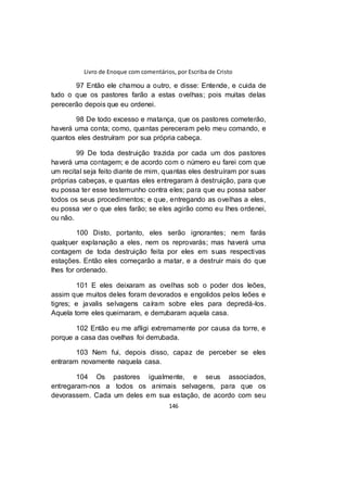 Livro de Enoque com comentários, por Escriba de Cristo
146
97 Então ele chamou a outro, e disse: Entende, e cuida de
tudo o que os pastores farão a estas ovelhas; pois muitas delas
perecerão depois que eu ordenei.
98 De todo excesso e matança, que os pastores cometerão,
haverá uma conta; como, quantas pereceram pelo meu comando, e
quantos eles destruíram por sua própria cabeça.
99 De toda destruição trazida por cada um dos pastores
haverá uma contagem; e de acordo com o número eu farei com que
um recital seja feito diante de mim, quantas eles destruíram por suas
próprias cabeças, e quantas eles entregaram à destruição, para que
eu possa ter esse testemunho contra eles; para que eu possa saber
todos os seus procedimentos; e que, entregando as ovelhas a eles,
eu possa ver o que eles farão; se eles agirão como eu lhes ordenei,
ou não.
100 Disto, portanto, eles serão ignorantes; nem farás
qualquer explanação a eles, nem os reprovarás; mas haverá uma
contagem de toda destruição feita por eles em suas respectivas
estações. Então eles começarão a matar, e a destruir mais do que
lhes for ordenado.
101 E eles deixaram as ovelhas sob o poder dos leões,
assim que muitos deles foram devorados e engolidos pelos leões e
tigres; e javalis selvagens caíram sobre eles para depredá-los.
Aquela torre eles queimaram, e derrubaram aquela casa.
102 Então eu me afligi extremamente por causa da torre, e
porque a casa das ovelhas foi derrubada.
103 Nem fui, depois disso, capaz de perceber se eles
entraram novamente naquela casa.
104 Os pastores igualmente, e seus associados,
entregaram-nos a todos os animais selvagens, para que os
devorassem. Cada um deles em sua estação, de acordo com seu
 