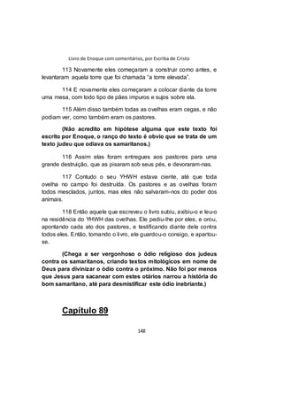Livro de Enoque com comentários, por Escriba de Cristo
148
113 Novamente eles começaram a construir como antes, e
levantaram aquela torre que foi chamada “a torre elevada”.
114 E novamente eles começaram a colocar diante da torre
uma mesa, com todo tipo de pães impuros e sujos sobre ela.
115 Além disso também todas as ovelhas eram cegas, e não
podiam ver, como também eram os pastores.
(Não acredito em hipótese alguma que este texto foi
escrito por Enoque, o ranço do texto é obvio que se trata de um
texto judeu que odiava os samaritanos.)
116 Assim elas foram entregues aos pastores para uma
grande destruição, que as pisaram sob seus pés, e devoraram-nas.
117 Contudo o seu YHWH estava ciente, até que toda
ovelha no campo foi destruída. Os pastores e as ovelhas foram
todos mesclados, juntos, mas eles não salvaram-nos do poder dos
animais.
118 Então aquele que escreveu o livro subiu, exibiu-o e leu-o
na residência do YHWH das ovelhas. Ele pediu-lhe por eles, e orou,
apontando cada ato dos pastores, e testificando diante dele contra
todos eles. Então, tomando o livro, ele guardou-o consigo, e apartou-
se.
(Chega a ser vergonhoso o ódio religioso dos judeus
contra os samaritanos, criando textos mitológicos em nome de
Deus para divinizar o ódio contra o próximo. Não foi por menos
que Jesus para sacanear com estes otários narrou a história do
bom samaritano, até para desmistificar este ódio inebriante.)
Capítulo 89
 