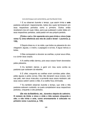Livro de Enoque com comentários, por Escriba de Cristo
149
1 E eu observei durante o tempo, que assim trinta e sete
pastores estiveram inspecionando, todos dos quais terminaram em
seus respectivos períodos como o primeiro. Outros então
receberam-nos em suas mãos, para que pudessem cuidar delas em
seus respectivos períodos, cada pastor em seu próprio período.
(Trinta e set e. Um aparente erro para trinta e cinco [veja
verso 7]. Uma referência aos reis de Judá e Israel - Laurence, p.
139).
2 Depois disso eu vi na visão, que todos os pássaros do céu
chegaram; águias, o viveiro, o papagaio e corvos. A água instruiu a
todas.
3 Elas começaram a devorar as ovelhas, a picar seus olhos,
e a comer seus corpos.
4 A ovelha então clamou; pois seus corpos foram devorados
pelos pássaros.
5 Eu também clamei, e gemi em meu sono contra os
pastores que cuidavam do rebanho.
6 E olhei, enquanto as ovelhas eram comidas pelos cães,
pelas águias e pelos corvos. Eles não deixaram seus corpos, nem
sua pele, nem seus músculos, e somente seus ossos restaram; até
seus ossos caíram sobre o chão. E a ovelha ficou diminuída.
7 Eu também observei durante o tempo, que vinte e três
pastores estavam cuidando, os quais completaram seus respectivos
períodos, cinquenta e oito períodos.
(Os reis da Babilônia, etc., durante e depois do cativeiro.
O número de trinta e cinco e vinte e três somam cinquenta e
oito; e não trinta e sete, como erroneamente é colocado no
primeiro verso -Laurence, p. 139).
 