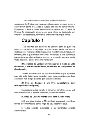 Livro de Enoque com comentários, por Escriba de Cristo
15
seguidores de Cristo o mencionavam abertamente em seus textos e
o aceitavam como real. Após a Vulgata ele caiu no esquecimento.
Entretanto, o livro é muito interessante e parece real. O livro de
Enoque foi preservado somente em uma cópia, na totalidade, em
etíope e, por esta razão, também é chamado de Enoque etíope.
Capítulo 1
1 As palavras das bênçãos de Enoque, com as quais ele
abençoou os eleitos e os justos, os quais devem existir nos tempos
da tribulação, rejeitando toda iniquidade e mundanismo. Enoque, um
homem justo, o qual estava com Deus, respondeu e falai com Deus
enquanto seus olhos estavam abertos, e enquanto via uma santa
visão dos céus. Isto os anjos me mostraram.
(Os cristãos de verdade devem rejeitar o modo de vida
do mundo, a maneira como falam, se vestem, se comportam, se
divertem etc.)
2 Deles eu ouvi todas as coisas e entendi o que vi; coisas
que não terão lugar nesta geração, mas numa geração que deve
acontecer num tempo distante, por causa dos eleitos.
(O livro de Enoque é um livro apocalíptico, com
revelações escatológicas)
3 A respeito deles eu falei e conversei com Ele, o qual virá
de Sua habitação, o Santo e Poderoso, o Deus do mundo:
(A vinda de Deus no monte Sinai para o Juízo Final)
4 O qual pisará sobre o Monte Sinai; aparecerá com Suas
hostes e se manifestará com a força do Seu poder dos céus.
5 Todos estarão temerosos e as Sentinelas estarão
aterrorizados.
 