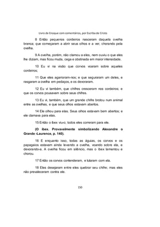 Livro de Enoque com comentários, por Escriba de Cristo
150
8 Então pequenos cordeiros nasceram daquela ovelha
branca; que começaram a abrir seus olhos e a ver, chorando pela
ovelha.
9 A ovelha, porém, não clamou a eles, nem ouviu o que eles
lhe diziam, mas ficou muda, cega e obstinada em maior intensidade.
10 Eu vi na visão que corvos voaram sobre aqueles
cordeiros;
11 Que eles agarraram-nos; e que seguraram um deles, e
rasgaram a ovelha em pedaços, e os devoraram.
12 Eu vi também, que chifres cresceram nos cordeiros; e
que os corvos pousavam sobre seus chifres.
13 Eu vi, também, que um grande chifre brotou num animal
entre as ovelhas, e que seus olhos estavam abertos.
14 Ele olhou para elas. Seus olhos estavam bem abertos; e
ele clamava para elas.
15 Então o íbex viu-o; todos eles correram para ele.
(O íbex. Provavelmente simbolizando Alexandre o
Grande -Laurence, p. 140).
16 E enquanto isso, todas as águias, os corvos e os
papagaios estavam ainda levando a ovelha, voando sobre ela, e
devorando-a. A ovelha ficou em silêncio, mas o íbex lamentou e
chorou.
17 Então os corvos contenderam, e lutaram com ela.
18 Eles desejaram entre eles quebrar seu chifre; mas eles
não prevaleceram contra ele.
 