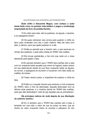 Livro de Enoque com comentários, por Escriba de Cristo
151
(Este chifre é Alexandre Magno, com certeza o autor
deste texto viveu no período inter-bíblico e pegou a simbologia
emprestada do livro do profeta Daniel.)
19 Eu olhei para eles, até os pastores, as águias, o abutres,
e os papagaios vieram.
20 Os quais clamaram aos corvos para quebrar o chifre do
íbex; para contender com ele; e para mata-lo. Mas ele lutou com
eles, e clamou, para que ajuda pudesse vir a ele.
21 Então eu percebi que o homem veio, o que escreveu os
nomes dos pastores, o qual subiu diante do YHWH das ovelhas.
22 Ele trouxe assistentes, e fez com que cada um o visse
descendo para ajudar o íbex.
23 Eu percebi também que o YHWH das ovelhas veio a elas
com ira, enquanto todos aqueles que viram-no fugiram; todos caíram
em seu tabernáculo diante de sua face; enquanto todas as águias,
os corvos, e papagaios se reuniram e trouxeram com eles todas as
ovelhas do campo.
24 Todos vieram juntos, e impediram de quebrar o chifre do
íbex.
25 Então eu vi aquele homem que escreveu o livro à palavra
do YHWH, abriu o livro da destruição, daquela destruição com os
últimos doze pastores; e o mostrou diante do YHWH das ovelhas,
para que eles destruíssem mais do que aqueles que os precederam.
(Os príncipes nativos de Judá depois de sua libertação
do cativeiro assírio.)
26 Eu vi também que o YHWH das ovelhas veio a elas, e
tomando em sua mão o cetro de sua ira preso na terra, que se
dividiu ao meio; enquanto todos os animais e pássaros do céu
 