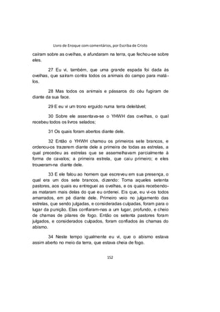 Livro de Enoque com comentários, por Escriba de Cristo
152
caíram sobre as ovelhas, e afundaram na terra, que fechou-se sobre
eles.
27 Eu vi, também, que uma grande espada foi dada às
ovelhas, que saíram contra todos os animais do campo para matá-
los.
28 Mas todos os animais e pássaros do céu fugiram de
diante da sua face.
29 E eu vi um trono erguido numa terra deleitável;
30 Sobre ele assentava-se o YHWH das ovelhas, o qual
recebeu todos os livros selados;
31 Os quais foram abertos diante dele.
32 Então o YHWH chamou os primeiros sete brancos, e
ordenou-os trazerem diante dele a primeira de todas as estrelas, a
qual precedeu as estrelas que se assemelhavam parcialmente à
forma de cavalos; a primeira estrela, que caiu primeiro; e eles
trouxeram-na diante dele.
33 E ele falou ao homem que escreveu em sua presença, o
qual era um dos sete brancos, dizendo: Toma aqueles setenta
pastores, aos quais eu entreguei as ovelhas, e os quais recebendo-
as mataram mais delas do que eu ordenei. Eis que, eu vi-os todos
amarrados, em pé diante dele. Primeiro veio no julgamento das
estrelas, que sendo julgadas, e consideradas culpadas, foram para o
lugar da punição. Elas confiaram-nas a um lugar, profundo, e cheio
de chamas de pilares de fogo. Então os setenta pastores foram
julgados, e considerados culpados, foram confiados às chamas do
abismo.
34 Neste tempo igualmente eu vi, que o abismo estava
assim aberto no meio da terra, que estava cheia de fogo.
 