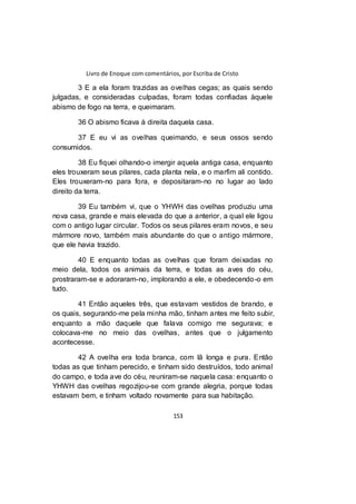 Livro de Enoque com comentários, por Escriba de Cristo
153
3 E a ela foram trazidas as ovelhas cegas; as quais sendo
julgadas, e consideradas culpadas, foram todas confiadas àquele
abismo de fogo na terra, e queimaram.
36 O abismo ficava à direita daquela casa.
37 E eu vi as ovelhas queimando, e seus ossos sendo
consumidos.
38 Eu fiquei olhando-o imergir aquela antiga casa, enquanto
eles trouxeram seus pilares, cada planta nela, e o marfim ali contido.
Eles trouxeram-no para fora, e depositaram-no no lugar ao lado
direito da terra.
39 Eu também vi, que o YHWH das ovelhas produziu uma
nova casa, grande e mais elevada do que a anterior, a qual ele ligou
com o antigo lugar circular. Todos os seus pilares eram novos, e seu
mármore novo, também mais abundante do que o antigo mármore,
que ele havia trazido.
40 E enquanto todas as ovelhas que foram deixadas no
meio dela, todos os animais da terra, e todas as aves do céu,
prostraram-se e adoraram-no, implorando a ele, e obedecendo-o em
tudo.
41 Então aqueles três, que estavam vestidos de brando, e
os quais, segurando-me pela minha mão, tinham antes me feito subir,
enquanto a mão daquele que falava comigo me segurava; e
colocava-me no meio das ovelhas, antes que o julgamento
acontecesse.
42 A ovelha era toda branca, com lã longa e pura. Então
todas as que tinham perecido, e tinham sido destruídos, todo animal
do campo, e toda ave do céu, reuniram-se naquela casa: enquanto o
YHWH das ovelhas regozijou-se com grande alegria, porque todas
estavam bem, e tinham voltado novamente para sua habitação.
 
