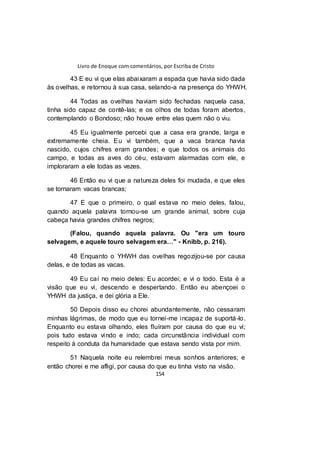 Livro de Enoque com comentários, por Escriba de Cristo
154
43 E eu vi que elas abaixaram a espada que havia sido dada
às ovelhas, e retornou à sua casa, selando-a na presença do YHWH.
44 Todas as ovelhas haviam sido fechadas naquela casa,
tinha sido capaz de contê-las; e os olhos de todas foram abertos,
contemplando o Bondoso; não houve entre elas quem não o viu.
45 Eu igualmente percebi que a casa era grande, larga e
extremamente cheia. Eu vi também, que a vaca branca havia
nascido, cujos chifres eram grandes; e que todos os animais do
campo, e todas as aves do céu, estavam alarmadas com ele, e
imploraram a ele todas as vezes.
46 Então eu vi que a natureza deles foi mudada, e que eles
se tornaram vacas brancas;
47 E que o primeiro, o qual estava no meio deles, falou,
quando aquela palavra tornou-se um grande animal, sobre cuja
cabeça havia grandes chifres negros;
(Falou, quando aquela palavra. Ou "era um touro
selvagem, e aquele touro selvagem era…" - Knibb, p. 216).
48 Enquanto o YHWH das ovelhas regozijou-se por causa
delas, e de todas as vacas.
49 Eu caí no meio deles: Eu acordei; e vi o todo. Esta é a
visão que eu vi, descendo e despertando. Então eu abençoei o
YHWH da justiça, e dei glória a Ele.
50 Depois disso eu chorei abundantemente, não cessaram
minhas lágrimas, de modo que eu tornei-me incapaz de suportá-lo.
Enquanto eu estava olhando, eles fluíram por causa do que eu vi;
pois tudo estava vindo e indo; cada circunstância individual com
respeito à conduta da humanidade que estava sendo vista por mim.
51 Naquela noite eu relembrei meus sonhos anteriores; e
então chorei e me afligi, por causa do que eu tinha visto na visão.
 