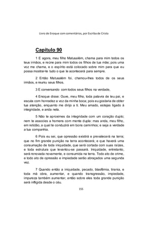 Livro de Enoque com comentários, por Escriba de Cristo
155
Capítulo 90
1 E agora, meu filho Matusalém, chama para mim todos os
teus irmãos, e reúne para mim todos os filhos de tua mãe; pois uma
voz me chama, e o espírito está colocado sobre mim para que eu
possa mostrar-te tudo o que te acontecerá para sempre.
2 Então Matusalém foi, chamou-lhes todos de os seus
irmãos, e reuniu seus filhos.
3 E conversando com todos seus filhos na verdade,
4 Enoque disse: Ouve, meu filho, toda palavra de teu pai, e
escuta com honradez a voz da minha boca; pois eu gostaria de obter
tua atenção, enquanto me dirijo a ti. Meu amado, estejas ligado à
integridade, e anda nela.
5 Não te aproximes da integridade com um coração duplo;
nem te associes a homens com mente dupla: mas anda, meu filho,
em retidão, a qual te conduzirá em bons caminhos; e seja a verdade
a tua companhia.
6 Pois eu sei, que opressão existirá e prevalecerá na terra;
que no fim grande punição na terra acontecerá; e que haverá uma
consumação de toda iniquidade, que será cortada com suas raízes,
e toda estrutura que levantou-se passará. Iniquidade, entretanto,
será renovada novamente, e consumida na terra. Todo ato de crime,
e todo ato de opressão e impiedade serão abraçados uma segunda
vez.
7 Quando então a iniquidade, pecado, blasfêmia, tirania, e
toda má obra, aumentar, e quando transgressão, impiedade,
impureza também aumentar, então sobre eles toda grande punição
será infligida desde o céu.
 