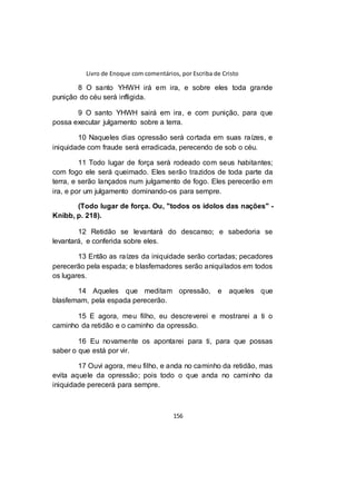 Livro de Enoque com comentários, por Escriba de Cristo
156
8 O santo YHWH irá em ira, e sobre eles toda grande
punição do céu será infligida.
9 O santo YHWH sairá em ira, e com punição, para que
possa executar julgamento sobre a terra.
10 Naqueles dias opressão será cortada em suas raízes, e
iniquidade com fraude será erradicada, perecendo de sob o céu.
11 Todo lugar de força será rodeado com seus habitantes;
com fogo ele será queimado. Eles serão trazidos de toda parte da
terra, e serão lançados num julgamento de fogo. Eles perecerão em
ira, e por um julgamento dominando-os para sempre.
(Todo lugar de força. Ou, "todos os ídolos das nações" -
Knibb, p. 218).
12 Retidão se levantará do descanso; e sabedoria se
levantará, e conferida sobre eles.
13 Então as raízes da iniquidade serão cortadas; pecadores
perecerão pela espada; e blasfemadores serão aniquilados em todos
os lugares.
14 Aqueles que meditam opressão, e aqueles que
blasfemam, pela espada perecerão.
15 E agora, meu filho, eu descreverei e mostrarei a ti o
caminho da retidão e o caminho da opressão.
16 Eu novamente os apontarei para ti, para que possas
saber o que está por vir.
17 Ouvi agora, meu filho, e anda no caminho da retidão, mas
evita aquele da opressão; pois todo o que anda no caminho da
iniquidade perecerá para sempre.
 