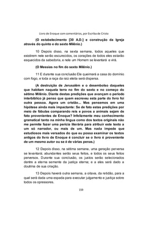 Livro de Enoque com comentários, por Escriba de Cristo
159
(O estabelecimento [30 A.D.] e construção da Igreja
através do quinto e do sexto Milênio.)
10 Depois disso, na sexta semana, todos aqueles que
existirem nele serão escurecidos, os corações de todos eles estarão
esquecidos da sabedoria, e nele um Homem se levantará e virá.
(O Messias no fim do sexto Milênio.)
11 E durante sua conclusão Ele queimará a casa do domínio
com fogo, e toda a raça da raiz eleita será dispersa.
(A destruição de Jerusalém e o desembolso daqueles
que habitam naquela terra no fim do sexto e no começo do
sétimo Milênio. Diante destas predições que avançam o período
interbíblico já penso que quem escreveu esta parte do livro foi
outra pessoa. Agora um cristão... Mas pensemos em uma
hipótese ainda mais impactante: Se de fato estas predições por
meio de fábulas comparando reis e povos a animais sejam de
fato provenientes de Enoque? Infelizmente meu conhecimento
gramatical tanto na minha língua como dos textos originais não
me permite fazer uma perícia literária para atribuir este texto a
um só narrador, ou mais de um. Mas nada impede que
estudiosos mais versados do que eu possa examinar os textos
antigos do livro de Enoque é concluir se o livro é proveniente
de um mesmo autor ou se é de várias penas.)
12 Depois disso, na sétima semana, uma geração perversa
se levantará; abundantes serão seus feitos, e todos os seus feitos
perversos. Durante sua conclusão, os justos serão selecionados
dentre a eterna semente da justiça eterna; e a eles será dado a
doutrina de sua criação.
13 Depois haverá outra semana, a oitava, da retidão, para a
qual será dada uma espada para executar julgamento e justiça sobre
todos os opressores.
 