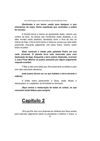 Livro de Enoque com comentários, por Escriba de Cristo
16
(Sentinelas é um termo usado para designar o que
chamamos de anjos. Seres espirituais que controlam a ordem
do mundo)
6 Grande temor e tremor se apoderarão deles, mesmo aos
confins da terra. As alturas das montanhas serão abaladas, e os
altos montes serão abatidos, derretidos como o favo de mel na
chama de fogo. A terra será imersa e todas as coisas que nela estão
perecerão; enquanto julgamento virá sobre todos, mesmo sobre
todos os justos:
(Este versículo e citado pelo apóstolo Pedro em sua
carta universal. O planeta terra está reservado para uma
destruição de fogo. Enquanto a terra estiver destruída, ocorrerá
o Juízo Final. Mesmo os justos passarão por algum julgamento
naquela ocasião)
7 Mas a eles será dada paz: Ele preservará os eleitos e para
com eles exercitará clemência.
(este justos devem ser os que habitam a terra durante o
milênio)
8 Então todos pertencerão a Deus, serão felizes e
abençoados, e o esplendor da Divindade os iluminará.
(Aqui vemos a restauração de todas as coisas, os que
vencerem serão felizes para sempre)
Capítulo 2
1Eis que Ele vem com dezenas de milhares dos Seus santos
para executar julgamento sobre os pecadores e destruir o iníquo, e
 