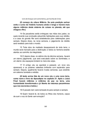 Livro de Enoque com comentários, por Escriba de Cristo
160
(O começo do oitavo Milênio. Se esta predição estiver
certa o curso da história humana ainda é longa e haverá mais
alguns milênios deste sistema de coisas no planeta, até que
chegue o fim.)
14 Os pecadores serão entregues nas mãos dos justos, os
quais durante sua conclusão adquirirão habitações para sua retidão;
e a casa do grande Rei será estabelecida para celebrações para
sempre. Depois disso, na nona semana, o julgamento da retidão
será revelado para todo o mundo.
15 Toda obra de maldade desaparecerá de toda terra; o
mundo será marcado para a destruição; e todos os homens estarão
atentos ao caminho da integridade.
16 E depois disso, no sétimo dia da décima semana, haverá
um eterno julgamento, que será executado sobre os Sentinelas; e
um eterno céu espaçoso brotará no meio dos anjos.
17 O antigo céu se apartará e passará; um novo céu
aparecerá; e os poderes celestiais brilharão com esplendor para
sempre. Depois, igualmente haverá muitas semanas, que existirão
em extrema bondade e retidão.
(O texto acima fala de um novo céu e uma nova terra,
como narra o livro do Apocalipse no capítulo 21. Após o Juízo
Final haverá milênios e milênios de paz na terra, uma
humanidade transformada e já liberta da natureza pecaminosa
que nos escraviza a todos.)
18 O pecado nem será nomeado lá para sempre e sempre.
19 Quem haverá lá, de todos os filhos dos homens, capaz
de ouvir a voz do Santo sem emoção?
 