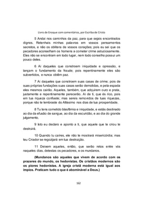 Livro de Enoque com comentários, por Escriba de Cristo
162
5 Andai nos caminhos da paz, para que sejais encontrados
dignos. Retenhais minhas palavras em vossos pensamentos
secretos, e não os oblitera de vossos corações; pois eu sei que os
pecadores aconselham os homens a cometer crime astuciosamente.
Eles não se encontram em todo lugar, nem todo conselho possui um
pouco deles.
6 Ai daqueles que constroem iniquidade e opressão, e
lançam o fundamento da fraude; pois repentinamente eles são
subvertidos, e nunca obtêm paz.
7 Ai daqueles que constroem suas casas de crime; pois de
suas próprias fundações suas casas serão demolidas, e pela espada
eles mesmos cairão. Aqueles, também, que adquirem ouro e prata,
justamente e repentinamente perecerão. Ai de ti, que és rico, pois
em tua riqueza confiaste; mas sereis removidos de tuas riquezas,
porque não te lembraste do Altíssimo nos dias de tua prosperidade.
8 Tu tens cometido blasfêmia e iniquidade, e estás destinado
ao dia da efusão de sangue, ao dia da escuridão, e ao dia do grande
julgamento.
9 Isto eu declaro e aponto a ti, que aquele que te criou te
destruirá.
10 Quando tu caíres, ele não te mostrará misericórdia; mas
teu Criador se regozijará em tua destruição.
11 Deixem aqueles, então, que serão retos entre vós
naqueles dias, detestas os pecadores, e os mundanos.
(Mundanos são aqueles que vivem de acordo com os
prazeres do mundo, os hedonistas. Os cristãos modernos são
os piores hedonistas. A igreja cristã moderna está igual aos
ímpios. Praticam tudo o que é abominável a Deus.)
 