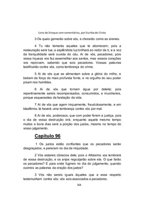 Livro de Enoque com comentários, por Escriba de Cristo
164
3 Os quais gemerão sobre vós, e chorarão como as sirenes.
4 Tu não temerás aqueles que te aborrecem; pois a
restauração será tua; a esplêndida luz brilhará ao redor de ti, e a voz
da tranquilidade será ouvida do céu. Ai de vós, pecadores; pois
vossa riqueza vos faz assemelhar aos santos, mas vossos corações
vos reprovam, sabendo que sois pecadores. Vossas palavras
testificarão contra vós, como lembrança do crime.
5 Ai de vós que se alimentam sobre a glória do milho, e
bebem da força da mais profunda fonte, e no orgulho do seu poder
pisam nos humildes.
6 Ai de vós que tomam água por deleite; pois
repentinamente sereis recompensados, consumidos, e murchareis,
porque esquecestes da fundação da vida.
7 Ai de vós que agem iniquamente, fraudulosamente, e em
blasfêmia; lá haverá uma lembrança contra vós por mal.
8 Ai de vós, poderosos, que com poder ferem a justiça, pois
o dia de vossa destruição virá; enquanto aquele mesmo tempo
muitos e bons dias será a porção dos justos, mesmo no tempo do
vosso julgamento.
Capítulo 96
1 Os justos estão confiantes que os pecadores serão
desgraçados, e perecem no dia da iniquidade.
2 Vós estareis cônscios dele; pois o Altíssimo vos lembrará
de vossa destruição, e os anjos regozijarão sobre ela. O que farão
os pecadores? E para onde fugireis no dia do julgamento, quando
ouvireis as palavras da oração dos justos?
3 Vós não sereis iguais àqueles que a esse respeito
testemunham contra vós; vós sois associados a pecadores.
 