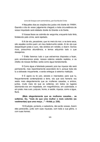 Livro de Enoque com comentários, por Escriba de Cristo
165
4 Naqueles dias as orações dos justos virá diante do YHWH.
Quando o dia do vosso julgamento chegará; e toda circunstância de
vossa iniquidade será relatada diante do Grande e do Santo.
5 Vossas faces se cobrirão de vergonha; enquanto todo feito,
fortalecido pelo crime, será rejeitado.
6 Ai de vós, pecadores, que no meio do mar, e na terra seca,
são aqueles contra quem um mau testemunho existe. Ai de vós que
desperdiçam prata e ouro, não obtidos em retidão, e dizem: Somos
ricos, possuímos abundância, e temos adquirido tudo o que
desejamos.
7 Então faremos tudo o que estivermos dispostos a fazer,
pois amontoaremos prata; nossos celeiros estarão repletos, e os
chefes de nossas famílias serão como água transbordante.
8 Como água a falsidade passará; pois tua riqueza não será
permanente, mas repentinamente ascenderá de ti, porque toda ela
tu a obtiveste iniquamente, e serás entregue à extrema maldição.
9 E agora eu te juro, astutos e insensatos; para que tu,
frequentemente contemplando a terra, vós que sois homens vos
vestis mais elegantemente que as mulheres casadas, e ambos,
juntos, muito mais do que as solteiras, em todos os lugares
adornando-vos em majestade, em magnificência, em autoridade, e
em prata: mas ouro, púrpura, honra, e saúde, riqueza, como a água,
fluirá.
(Mais elegantemente que as mulheres casadas… as
solteiras. Ou, "mais do que uma mulher e mais colorido (as
vestimentas) que uma moça…" - Knibb, p. 230).
10 Erudição, portanto, e sabedoria, não serão vossas. Assim
eles perecerão, junto com suas riquezas, com toda a sua glória, e
com suas honras;
 
