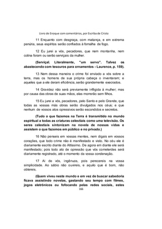 Livro de Enoque com comentários, por Escriba de Cristo
166
11 Enquanto com desgraça, com matança, e em extrema
penúria, seus espíritos serão confiados à fornalha de fogo.
12 Eu jurei a vós, pecadores, que nem montanha, nem
colina foram ou serão serviçais da mulher.
(Serviçal. Literalmente, "um servo". Talvez os
abastecendo com tesouros para ornamentos - Laurence, p. 159).
13 Nem dessa maneira o crime foi enviado a vós sobre a
terra, mas os homens de sua própria cabeça o inventaram; e
aqueles que a ele deram eficiência, serão grandemente execrados.
14 Gravidez não será previamente infligida à mulher; mas
por causa das obras de suas mãos, elas morrerão sem filhos.
15 Eu jurei a vós, pecadores, pelo Santo e pelo Grande, que
todas as vossas más obras serão divulgados nos céus; e que
nenhum de vossos atos opressivos serão escondidos e secretos.
(Tudo o que fazemos na Terra é transmitido no mundo
espiritual a todas as criaturas celestiais como uma televisão. Os
seres celestiais sintonizam na novela de nossas vidas e
assistem o que fazemos em público e no privado.)
16 Não penseis em vossas mentes, nem digais em vossos
corações, que todo crime não é manifestado e visto. No céu ele é
diariamente escrito diante do Altíssimo. De agora em diante ele será
manifestado; pois todo ato de opressão que vós cometerdes será
diariamente registrado, até o momento da vossa condenação.
17 Ai de vós, ingênuos, pois perecereis na vossa
simplicidade. Ao sábio não ouvireis, e aquilo que é bom, não
obtereis.
(Quem viveu neste mundo e em vez de buscar sabedoria
ficava assistindo novelas, gastando seu tempo com filmes,
jogos eletrônicos ou fofocando pelas redes sociais, estes
 