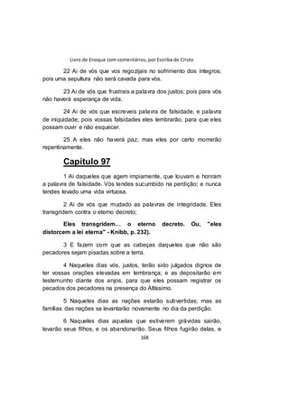 Livro de Enoque com comentários, por Escriba de Cristo
168
22 Ai de vós que vos regozijais no sofrimento dos íntegros;
pois uma sepultura não será cavada para vós.
23 Ai de vós que frustrais a palavra dos justos; pois para vós
não haverá esperança de vida.
24 Ai de vós que escreveis palavra de falsidade, e palavra
de iniquidade; pois vossas falsidades eles lembrarão, para que eles
possam ouvir e não esquecer.
25 A eles não haverá paz; mas eles por certo morrerão
repentinamente.
Capítulo 97
1 Ai daqueles que agem impiamente, que louvam e honram
a palavra de falsidade. Vós tendes sucumbido na perdição; e nunca
tendes levado uma vida virtuosa.
2 Ai de vós que mudado as palavras de integridade. Eles
transgridem contra o eterno decreto;
Eles transgridem… o eterno decreto. Ou, "eles
distorcem a lei eterna" - Knibb, p. 232).
3 E fazem com que as cabeças daqueles que não são
pecadores sejam pisadas sobre a terra.
4 Naqueles dias vós, justos, terão sido julgados dignos de
ter vossas orações elevadas em lembrança; e as depositarão em
testemunho diante dos anjos, para que eles possam registrar os
pecados dos pecadores na presença do Altíssimo.
5 Naqueles dias as nações estarão subvertidas; mas as
famílias das nações se levantarão novamente no dia da perdição.
6 Naqueles dias aquelas que estiverem grávidas sairão,
levarão seus filhos, e os abandonarão. Seus filhos fugirão delas, e
 