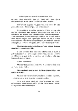 Livro de Enoque com comentários, por Escriba de Cristo
169
enquanto amamentam-nos eles as esquecerão; eles nunca
retornarão a elas, e elas nunca instruirão seus bem amados.
7 Novamente eu juro a vós, pecadores, que crimes têm sido
preparados para o dia de sangue, que nunca cessam.
8 Eles adorarão às pedras, e ao ouro gravado, à prata, e às
imagens de madeira. Eles adorarão espíritos impuros, demônios, e
todo ídolo, nos templos; mas nenhuma ajuda será obtida por eles.
Seus corações se tornarão ímpios por causa de sua loucura, e seus
olhos estarão cegos com superstição mental. Em seus sonhos
visionários eles serão ímpios e supersticiosos, mentindo em todas as
suas ações, e adorando uma pedra. Eles perecerão completamente.
(Superstição mental. Literalmente, "com o temor de seus
corações" - Laurence, p. 162).
9 Mas naqueles dias eles serão abençoados, a quem a
palavra de sabedoria é entregue; o qual aponta e procura o caminho
do Altíssimo; o qual anda no caminho da retidão, e não age
impiamente com os ímpios.
10 Eles serão salvos.
11 Ai de vós que expandem o crime de vossos vizinhos; pois
no inferno sereis mortos.
(Mortos significa separados de Deus para sempre e não
deixar de existir.)
12 Ai de vós que lançam a fundação do pecado e enganam,
e sois amargos na terra; pois nela sereis consumidos.
13 Ai de vós que constroem casas pelo labor dos outros,
cada parte da qual é construída com tijolos e com a pedra do crime;
Eu digo-vos que não obtereis paz.
 