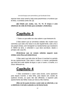Livro de Enoque com comentários, por Escriba de Cristo
17
reprovar toda coisa carnal e toda coisa pecaminosa e mundana que
foi feita, e cometida contra Ele. [2]
([2] Citado por Judas, vss. 14, 15. O iníquo é uma
referência da volta de Cristo para combater o Anticristo.)
Capítulo 3
1 Todos os que estão nos céus sabem o que transcorre lá.
2 Eles sabem que as luminárias celestes não mudam seus
caminhos; que cada uma nasce e se põe regularmente, cada uma a
seu próprio tempo, sem transgredir os mandamentos que receberam.
A VISÃO da terra, e entendem o que deve acontecer, desde o
princípio até o seu fim.
(Entenda-se que os corpos celestes seguem suas
órbitas como Deus pré-determinou)
3 Eles veem que toda obra de Deus é invariável no período
de seu aparecimento. Eles veem o verão e o inverno: percebendo
que toda terra está repleta de água; e que a nuvem, o orvalho, e a
chuva refrescam-na.
Capítulo 4
1 Eles consideram e veem cada árvore, como aparecem
para depois murchar, e toda folha, para depois cair, exceto de
quatorze árvores, as quais não são efêmeras, e esperam pelo
aparecimento das folhas novas por dois ou três invernos.
(Não sei de quais árvores o autor esta se referindo, e se
a referência é de todo o planeta ou do bioma local).
 